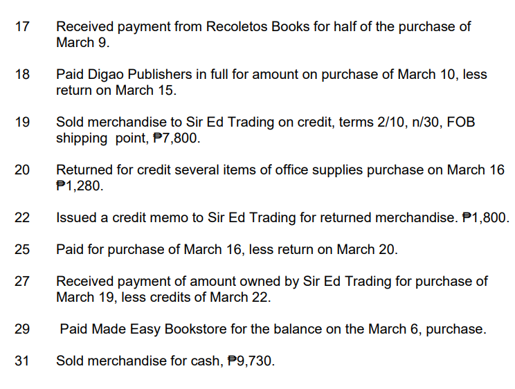 17 Received payment from Recoletos Books for half of the purchase of
March 9.
18
19
20
22
25
27
29
31
Paid Digao Publishers in full for amount on purchase of March 10, less
return on March 15.
Sold merchandise to Sir Ed Trading on credit, terms 2/10, n/30, FOB
shipping point, P7,800.
Returned for credit several items of office supplies purchase on March 16
P1,280.
Issued a credit memo to Sir Ed Trading for returned merchandise. P1,800.
Paid for purchase of March 16, less return on March 20.
Received payment of amount owned by Sir Ed Trading for purchase of
March 19, less credits of March 22.
Paid Made Easy Bookstore for the balance on the March 6, purchase.
Sold merchandise for cash, P9,730.