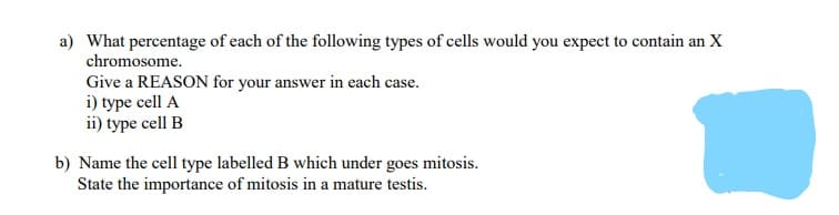 a) What percentage of each of the following types of cells would you expect to contain an X
chromosome.
Give a REASON for your answer in each case.
i) type cell A
ii) type cell B
b) Name the cell type labelled B which under goes mitosis.
State the importance of mitosis in a mature testis.
