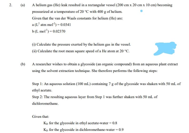 2.
(a)
A helium gas (He) leak resulted in a rectangular vessel (200 cm x 20 cm x 10 cm) becoming
pressurized at a temperature of 20 °C with 400 g of helium.
Given that the van der Waals constants for helium (He) are:
a (L atm mol?) = 0.0341
b (L mol') = 0.02370
(i) Calculate the pressure exerted by the helium gas in the vessel.
(ii) Calculate the root mean square speed of a He atom at 20 °C.
(b)
A researcher wishes to obtain a glycoside (an organic compound) from an aqueous plant extract
using the solvent extraction technique. She therefore performs the following steps:
Step 1: An aqueous solution (100 mL) containing 7 g of the glycoside was shaken with 50 mL of
ethyl acetate.
Step 2: The resulting aqueous layer from Step 1 was further shaken with 50 mL of
dichloromethane.
Given that:
Kp for the glycoside in ethyl acetate-water = 0.8
Kp for the glycoside in dichloromethane-water = 0.9
