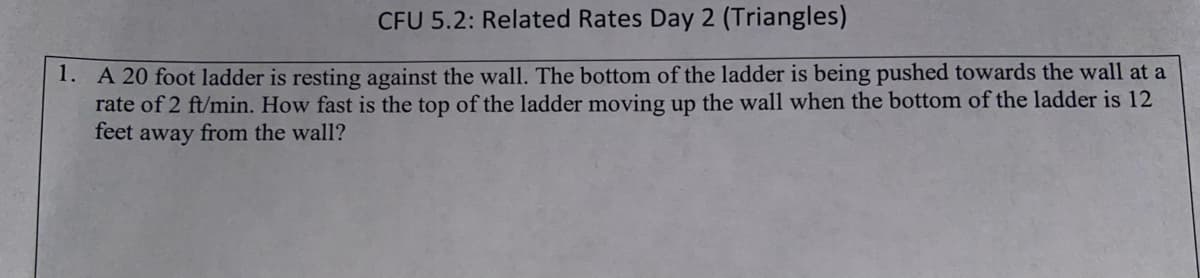 CFU 5.2: Related Rates Day 2 (Triangles)
1. A 20 foot ladder is resting against the wall. The bottom of the ladder is being pushed towards the wall at a
rate of 2 ft/min. How fast is the top of the ladder moving up the wall when the bottom of the ladder is 12
feet away from the wall?

