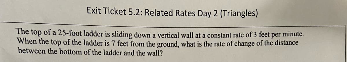 Exit Ticket 5.2: Related Rates Day 2 (Triangles)
The top of a 25-foot ladder is sliding down a vertical wall at a constant rate of 3 feet
When the top of the ladder is 7 feet from the ground, what is the rate of change of the distance
between the bottom of the ladder and the wall?
per
minute.
