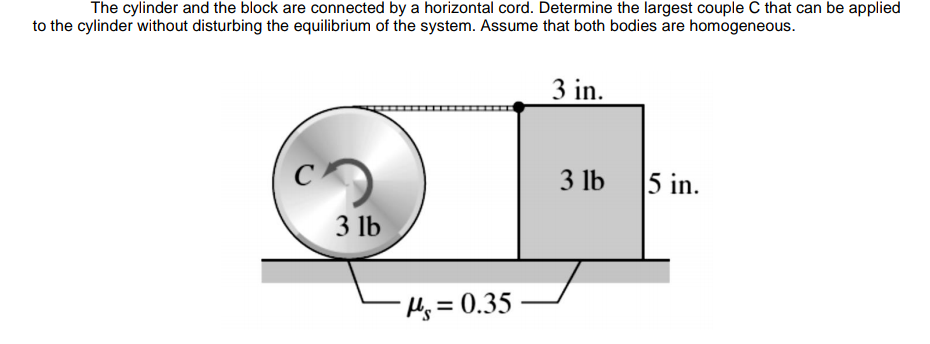 The cylinder and the block are connected by a horizontal cord. Determine the largest couple C that can be applied
to the cylinder without disturbing the equilibrium of the system. Assume that both bodies are homogeneous.
3 in.
C
3 lb
5 in.
3 lb
Hs=0.35
