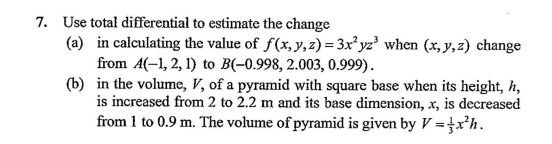 7. Use total differential to estimate the change
(a) in calculating the value of f(x,y, z) = 3x² yz' when (x, y, z) change
from A(-1, 2, 1) to B(-0.998, 2.003, 0.999).
(b) in the volume, V, of a pyramid with square base when its height, h,
is increased from 2 to 2.2 m and its base dimension, x, is decreased
from 1 to 0.9 m. The volume of pyramid is given by V = }x’h.
