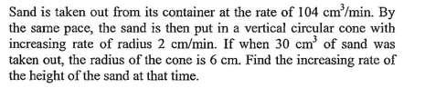 Sand is taken out from its container at the rate of 104 cm/min. By
the same pace, the sand is then put in a vertical circular cone with
increasing rate of radius 2 cm/min. If when 30 cm of sand was
taken out, the radius of the cone is 6 cm. Find the increasing rate of
the height of the sand at that time.
