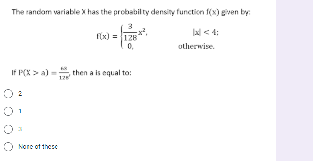 The random variable X has the probability density function f(x) given by:
3
f(x) = }128'
Ix| < 4;
0,
otherwise.
63
If P(X > a) = , then a is equal to:
128
O 1
3
O None of these
