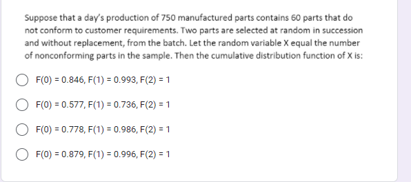 Suppose that a day's production of 750 manufactured parts contains 60 parts that do
not conform to customer requirements. Two parts are selected at random in succession
and without replacement, from the batch. Let the random variable X equal the number
of nonconforming parts in the sample. Then the cumulative distribution function of X is:
F(0) = 0.846, F(1) = 0.993, F(2) = 1
F(0) = 0.577, F(1) = 0.736, F(2) = 1
F(0) = 0.778, F(1) = 0.986, F(2) = 1
F(0) = 0.879, F(1) = 0.996, F(2) = 1
