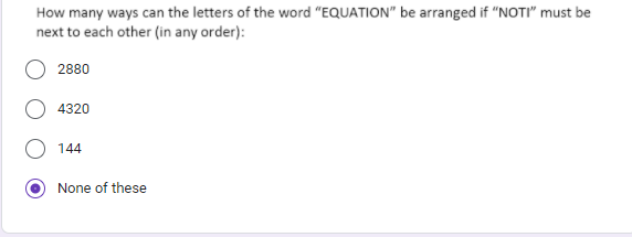 How many ways can the letters of the word "EQUATION" be arranged if "NOTI" must be
next to each other (in any order):
2880
4320
144
None of these
