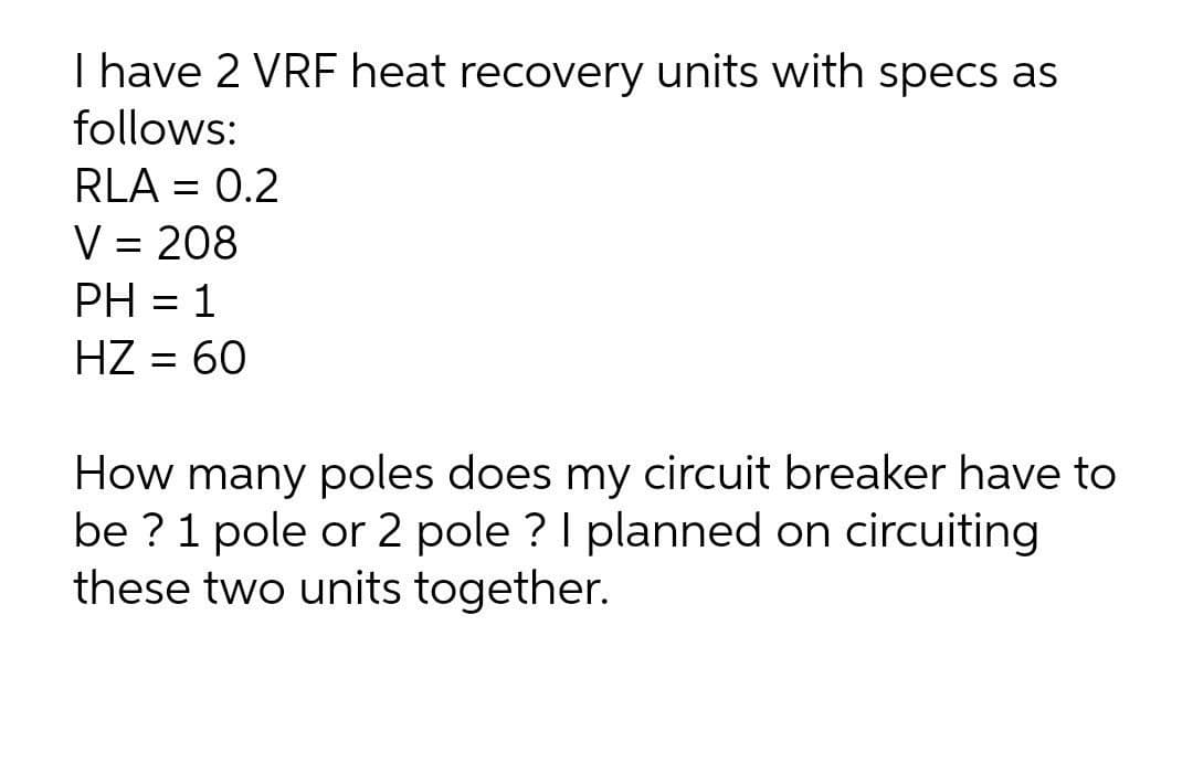 I have 2 VRF heat recovery units with specs as
follows:
RLA = 0.2
%3D
V = 208
PH = 1
%3D
HZ = 60
How many poles does my circuit breaker have to
be ?1 pole or 2 pole ? I planned on circuiting
these two units together.
