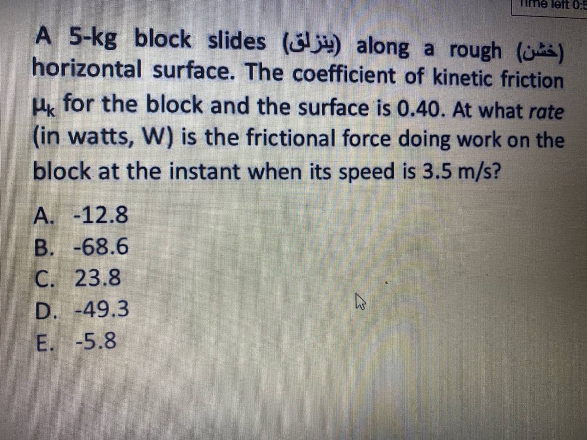 Time left 0:
A 5-kg block slides () along a rough ()
horizontal surface. The coefficient of kinetic friction
H, for the block and the surface is 0.40. At what rate
(in watts, W) is the frictional force doing work on the
block at the instant when its speed is 3.5 m/s?
A. -12.8
B. -68.6
C. 23.8
D. -49.3
E. -5.8
