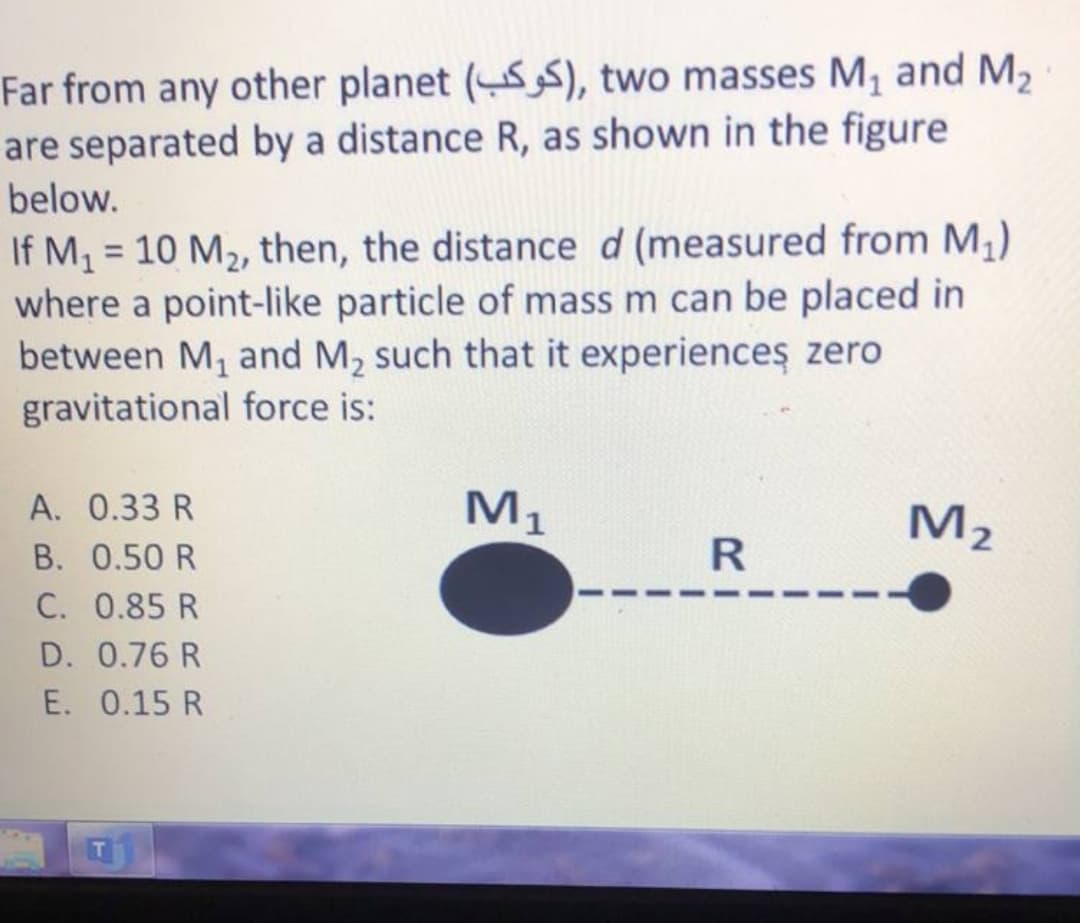 Far from any other planet (S), two masses M, and M2
are separated by a distance R, as shown in the figure
below.
If M, = 10 M2, then, the distance d (measured from M,)
where a point-like particle of mass m can be placed in
between M, and M, such that it experiences zero
gravitational force is:
%3D
A. 0.33 R
M1
M2
B. 0.50 R
C. 0.85 R
D. 0.76 R
E. 0.15 R
