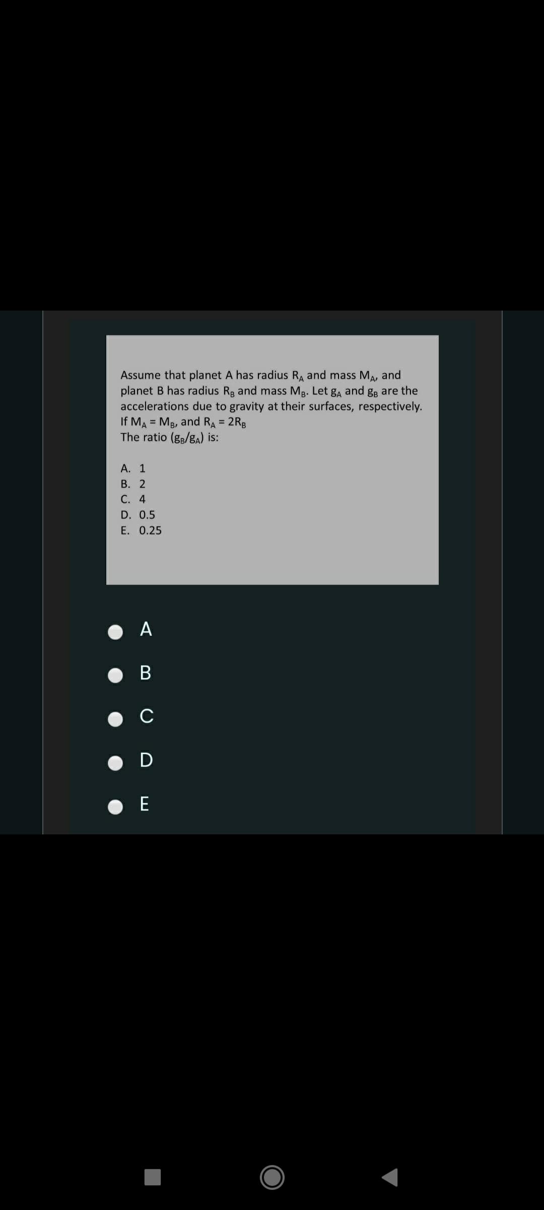 Assume that planet A has radius RA and mass MA, and
planet B has radius Rg and mass Mg. Let ga and gB are the
accelerations due to gravity at their surfaces, respectively.
If MA = MB, and RA = 2Rg
The ratio (g3/gA) is:
А. 1
В. 2
С. 4
D. 0.5
E. 0.25
O A
В
O D

