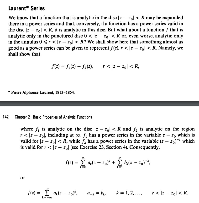 Laurent* Series
We know that a function that is analytic in the disc |z –- zol < R may be expanded
there in a power series and that, conversely, if a function has a power series valid in
the disc |z – zol < R, it is analytic in this disc. But what about a function f that is
analytic only in the punctured disc 0 < |z – zol < R or, even worse, analytic only
in the annulus 0<r < ]z – zol< R? We shall show here that something almost as
good as a power series can be given to represent f(z), r < |z – zol < R. Namely, we
shall show that
f(2) = f1(2) + f2(2),
r < |z – zol < R,
* Pierre Alphonse Laurent, 1813-1854.
142
Chapter 2 Basic Properties of Analytic Functions
where f, is analytic on the disc |z – zol < R and f2 is analytic on the region
r< Iz – zol, including at o. f, has a power series in the variable z – z, which is
valid for |z – zol < R, while f, has a power series in the variable (z – zo)-1 which
is valid for r < |z – zol (see Exercise 23, Section 4). Consequently,
f(z) = E a(z – zo)* + E ba(z – 20)-*,
k=0
k=1
or
f(2) = E a(z – zo)*,
a-k = br,
k = 1, 2, ...,
r < |z – zol < R.
k=-00
