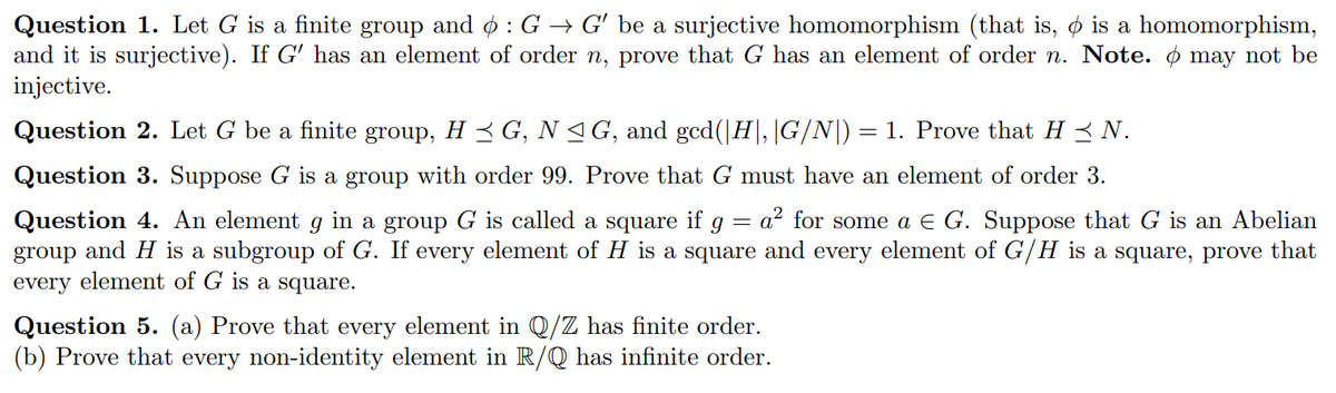Question 1. Let G is a finite group and o :G → G' be a surjective homomorphism (that is, o is a homomorphism,
and it is surjective). If G' has an element of order n, prove that G has an element of order n. Note. ø may not be
injective.
Question 2. Let G be a finite group, H < G, N 4G, and gcd(|H|,|G/N|)
= 1. Prove that H < N.
Question 3. Suppose G is a group with order 99. Prove that G must have an element of order 3.
a? for some a E G. Suppose that G is an Abelian
Question 4. An element g in a group G is called a square if g
group and H is a subgroup of G. If every element of H is a square and every element of G/H is a square, prove that
every element of G is a square.
Question 5. (a) Prove that every element in Q/Z has finite order.
(b) Prove that every non-identity element in R/Q has infinite order.
