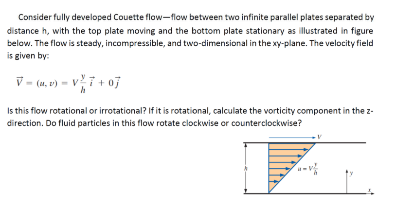 Consider fully developed Couette flow-flow between two infinite parallel plates separated by
distance h, with the top plate moving and the bottom plate stationary as illustrated in figure
below. The flow is steady, incompressible, and two-dimensional in the xy-plane. The velocity field
is given by:
V = (u, v) = V
+07
h
Is this flow rotational or irrotational? If it is rotational, calculate the vorticity component in the z-
direction. Do fluid particles in this flow rotate clockwise or counterclockwise?
u = v