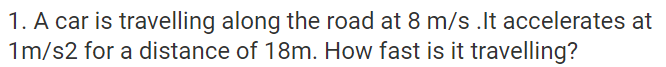 1. A car is travelling along the road at 8 m/s .It accelerates at
1m/s2 for a distance of 18m. How fast is it travelling?
