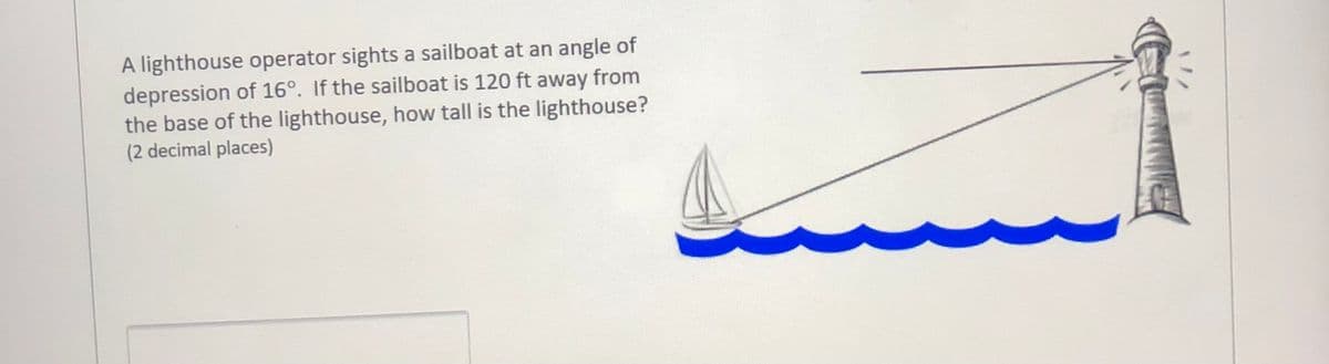 A lighthouse operator sights a sailboat at an angle of
depression of 16°. If the sailboat is 120 ft away from
the base of the lighthouse, how tall is the lighthouse?
(2 decimal places)
