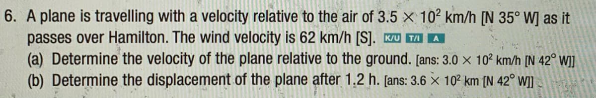 6. A plane is travelling with a velocity relative to the air of 3.5 × 10² km/h [N 35° W] as it
passes over Hamilton. The wind velocity is 62 km/h [S]. Ku TA A
(a) Determine the velocity of the plane relative to the ground. [ans: 3.0 × 10° km/h [N 42° W]]
(b) Determine the displacement of the plane after 1.2 h. [ans: 3.6 x 10? km [N 42° WI]
