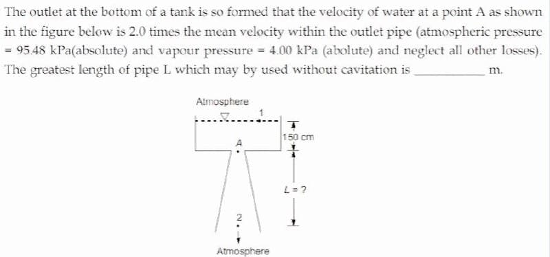 The outlet at the bottom of a tank is so formed that the velocity of water at a point A as shown
in the figure below is 2.0 times the mean velocity within the outlet pipe (atmospheric pressure
= 95.48 kPa(absolute) and vapour pressure = 4.00 kPa (abolute) and neglect all other losses).
The greatest length of pipe L which may by used without cavitation is
m.
Atmosphere
1
150 cm
L= ?
Atmosphere
