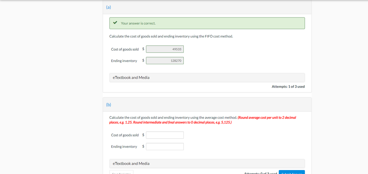 (a)
Your answer is correct.
Calculate the cost of goods sold and ending inventory using the FIFO cost method.
Cost of goods sold $
49533
Ending inventory
$
128270
eTextbook and Media
Attempts: 1 of 3 used
(b)
Calculate the cost of goods sold and ending inventory using the average cost method. (Round average cost per unit to 2 decimal
places, e.g. 1.25. Round intermediate and final answers to O decimal places, e.g. 5,125.)
Cost of goods sold $
Ending inventory
2$
eTextbook and Media
Attomptc:0 of 3.ucod
