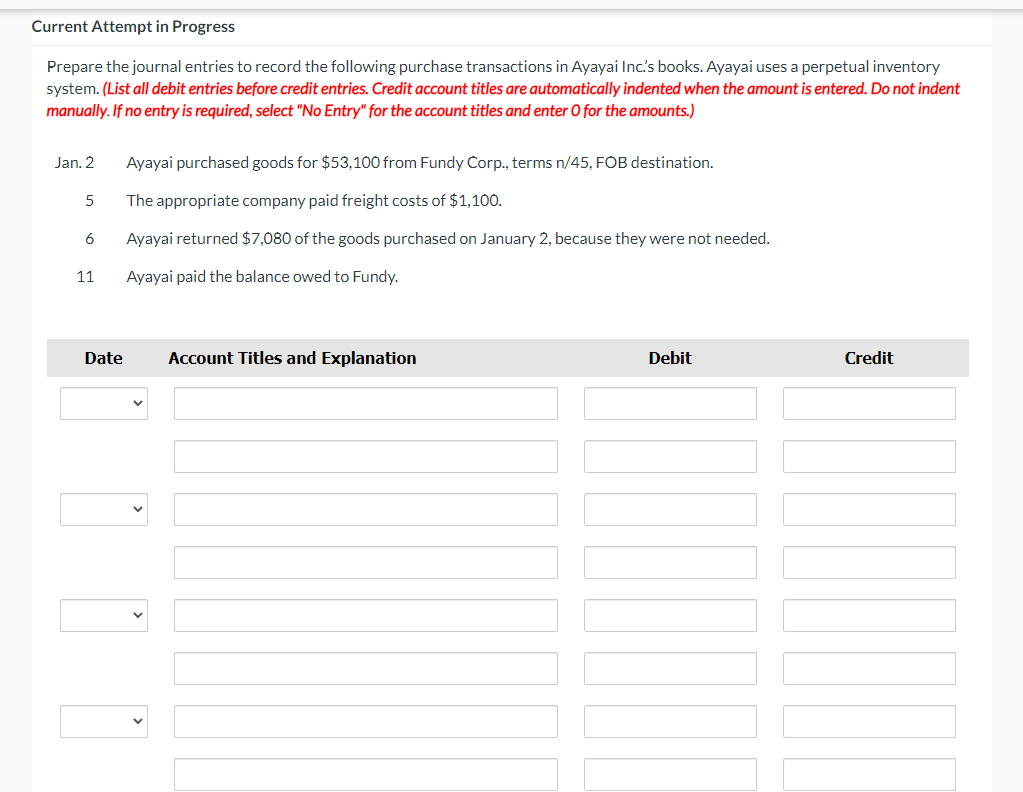 Current Attempt in Progress
Prepare the journal entries to record the following purchase transactions in Ayayai Inc's books. Ayayai uses a perpetual inventory
system. (List all debit entries before credit entries. Credit account titles are automatically indented when the amount is entered. Do not indent
manually. If no entry is required, select "No Entry" for the account titles and enter O for the amounts.)
Jan. 2
Ayayai purchased goods for $53,100 from Fundy Corp., terms n/45, FOB destination.
The appropriate company paid freight costs of $1,100.
6
Ayayai returned $7,080 of the goods purchased on January 2, because they were not needed.
11
Ayayai paid the balance owed to Fundy.
Date
Account Titles and Explanation
Debit
Credit
