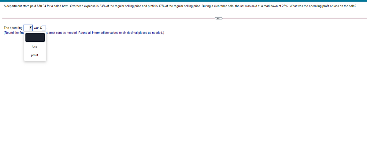 A department store paid $30.94 for a salad bowl. Overhead expense is 23% of the regular selling price and profit is 17% of the regular selling price. During a clearance sale, the set was sold at a markdown of 25%. What was the operating profit or loss on the sale?
The operating
(Round the fina
was $
earest cent as needed. Round all intermediate values to six decimal places as needed.)
los
profit
