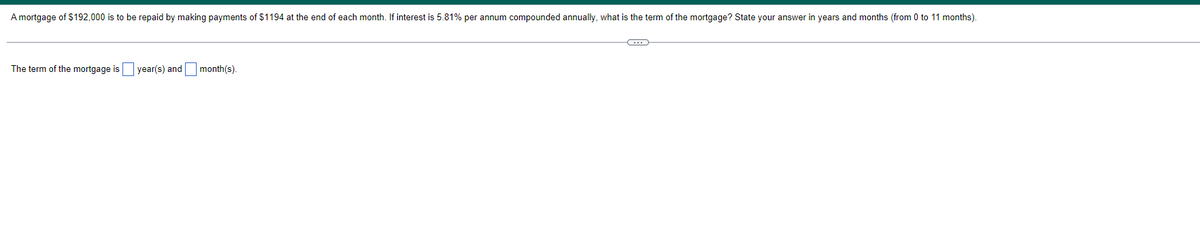 A mortgage of $192,000 is to be repaid by making payments of $1194 at the end of each month. If interest is 5.81% per annum compounded annually, what is the term of the mortgage? State your answer in years and months (from 0 to 11 months).
The term of the mortgage is year(s) and
month(s).
