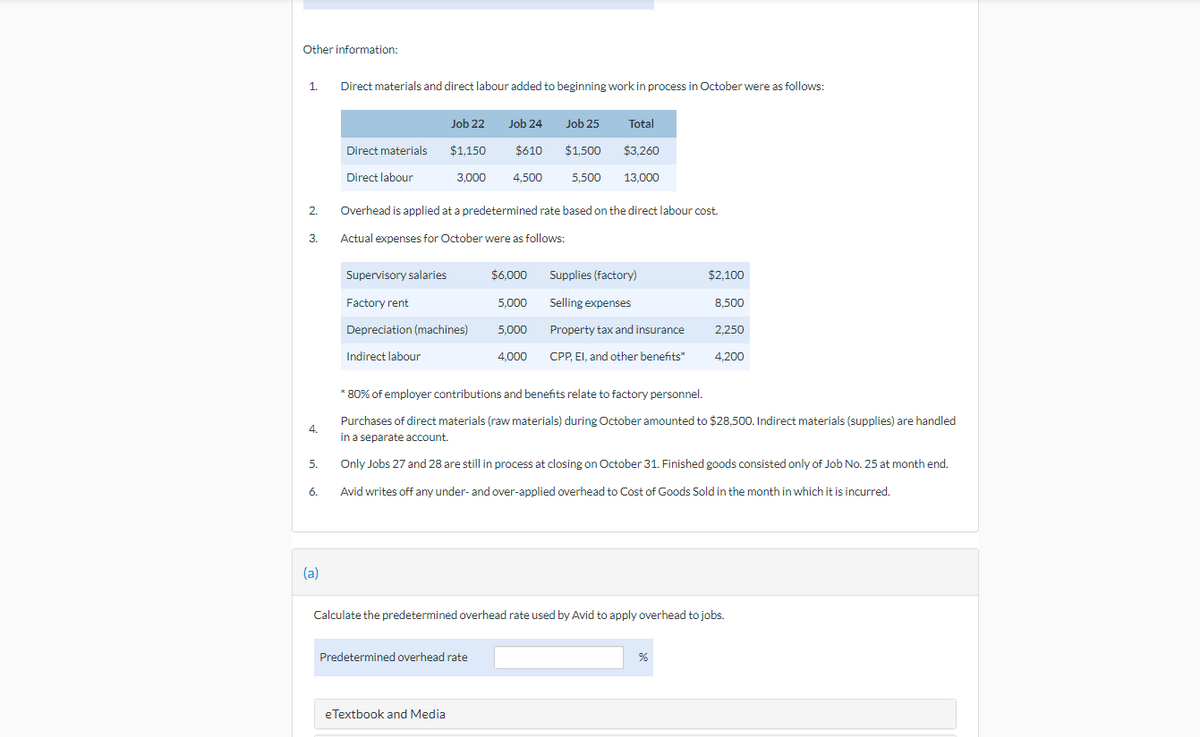 Other information:
1.
Direct materials and direct labour added to beginning work in process in October were as follows:
Job 25
Job 22 Job 24
$610
Total
$3,260
Direct materials
$1,150
$1,500
Direct labour
3,000 4,500
5,500 13,000
2.
Overhead is applied at a predetermined rate based on the direct labour cost.
3.
Actual expenses for October were as follows:
$6.000
Supplies (factory)
$2,100
Supervisory salaries
Factory rent
Depreciation (machines)
Selling expenses
8,500
5,000
5,000
Property tax and insurance
2,250
Indirect labour
4.000
CPP, EI, and other benefits*
4,200
* 80% of employer contributions and benefits relate to factory personnel.
4.
Purchases of direct materials (raw materials) during October amounted to $28,500. Indirect materials (supplies) are handled
in a separate account.
5.
Only Jobs 27 and 28 are still in process at closing on October 31. Finished goods consisted only of Job No. 25 at month end.
6.
Avid writes off any under- and over-applied overhead to Cost of Goods Sold in the month in which it is incurred.
(a)
Calculate the predetermined overhead rate used by Avid to apply overhead to jobs.
Predetermined overhead rate
%
eTextbook and Media