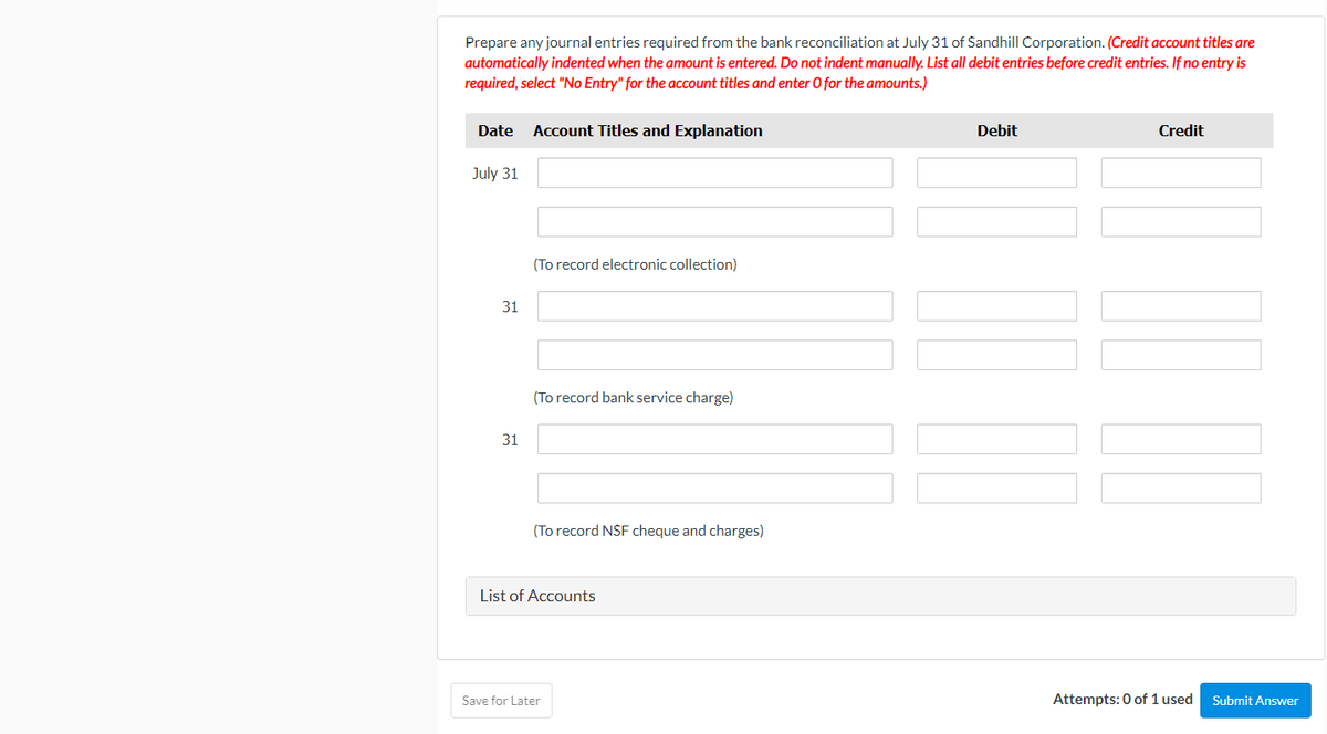 Prepare any journal entries required from the bank reconciliation at July 31 of Sandhill Corporation. (Credit account titles are
automatically indented when the amount is entered. Do not indent manually. List all debit entries before credit entries. If no entry is
required, select "No Entry" for the account titles and enter O for the amounts.)
Date
Account Titles and Explanation
Debit
Credit
July 31
(To record electronic collection)
31
(To record bank service charge)
31
(To record NSF cheque and charges)
List of Accounts
Save for Later
Attempts: 0 of 1 used
Submit Answer
