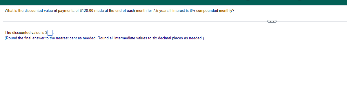 What is the discounted value of payments of $120.00 made at the end of each month for 7.5 years if interest is 8% compounded monthly?
The discounted value is S
(Round the final answer to the nearest cent as needed. Round all intermediate values to six decimal places as needed.)
