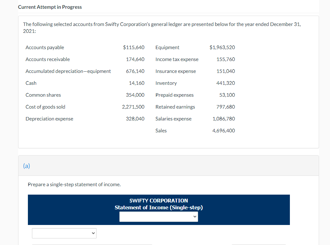 Current Attempt in Progress
The following selected accounts from Swifty Corporation's general ledger are presented below for the year ended December 31,
2021:
Accounts payable
$115,640
Equipment
$1,963,520
Accounts receivable
174,640
Income tax expense
155,760
Accumulated depreciation-equipment
676,140
Insurance expense
151,040
Cash
14,160
Inventory
441,320
Common shares
354.000
Prepaid expenses
53,100
Cost of goods sold
2,271,500
Retained earnings
797,680
Depreciation expense
328,040
Salaries expense
1,086,780
Sales
4,696,400
(a)
Prepare a single-step statement of income.
SWIFTY CORPORATION
Statement of Income (Single-step)
