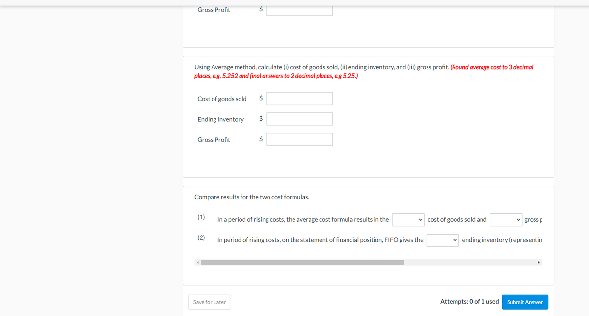 Gross Profit
24
Using Average method, calculate (i) cost of goods sold, (ii) ending inventory, and (iii) gross profit. (Round average cost to 3 decimal
places, e.g. 5.252 and final answers to 2 decimal places, e.g 5.25.)
Cost of goods sold
2$
Ending Inventory
24
Gross Profit
$
Compare results for the two cost formulas.
(1)
In a period of rising costs, the average cost formula results in the
cost of goods sold and
gross E
(2)
In period of rising costs, on the statement of financial position, FIFO gives the
ending inventory (representin
Save for Later
Attempts: 0 of 1 used
Submit Answer
