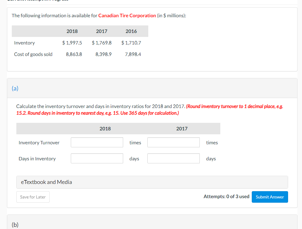 The following information is available for Canadian Tire Corporation (in $ millions):
2018
2017
2016
Inventory
$ 1,997.5
$ 1,769.8
$ 1,710.7
Cost of goods sold
8,863.8
8,398.9
7,898.4
(a)
Calculate the inventory turnover and days in inventory ratios for 2018 and 2017. (Round inventory turnover to 1 decimal place, e.g.
15.2. Round days in inventory to nearest day, e.g. 15. Use 365 days for calculation.)
2018
2017
Inventory Turnover
times
times
Days in Inventory
days
days
eTextbook and Media
Save for Later
Attempts: 0 of 3 used
Submit Answer
(b)
