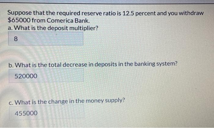 Suppose that the required reserve ratio is 12.5 percent and you withdraw
$65000 from Comerica Bank.
a. What is the deposit multiplier?
8
b. What is the total decrease in deposits in the banking system?
520000
c. What is the change in the money supply?
455000
