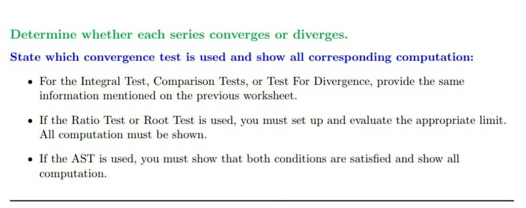 Determine whether each series converges or diverges.
State which convergence test is used and show all corresponding computation:
• For the Integral Test, Comparison Tests, or Test For Divergence, provide the same
information mentioned on the previous worksheet.
• If the Ratio Test or Root Test is used, you must set up and evaluate the appropriate limit.
All computation must be shown.
• If the AST is used, you must show that both conditions are satisfied and show all
computation.
