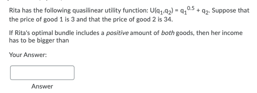 Rita has the following quasilinear utility function: U(q,.42) = q,0.5 + a2. Suppose that
the price of good 1 is 3 and that the price of good 2 is 34.
If Rita's optimal bundle includes a positive amount of both goods, then her income
has to be bigger than
Your Answer:
Answer
