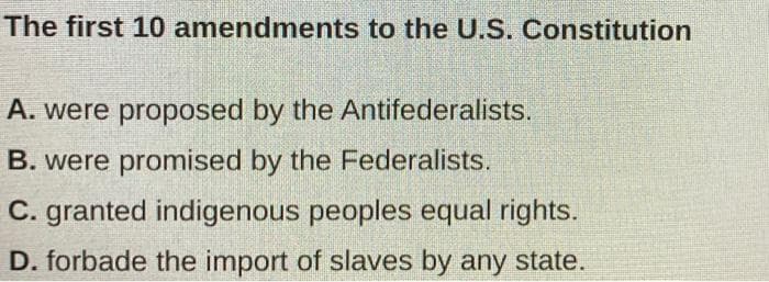 The first 10 amendments to the U.S. Constitution
A. were proposed by the Antifederalists.
B. were promised by the Federalists.
C. granted indigenous peoples equal rights.
D. forbade the import of slaves by any state.
