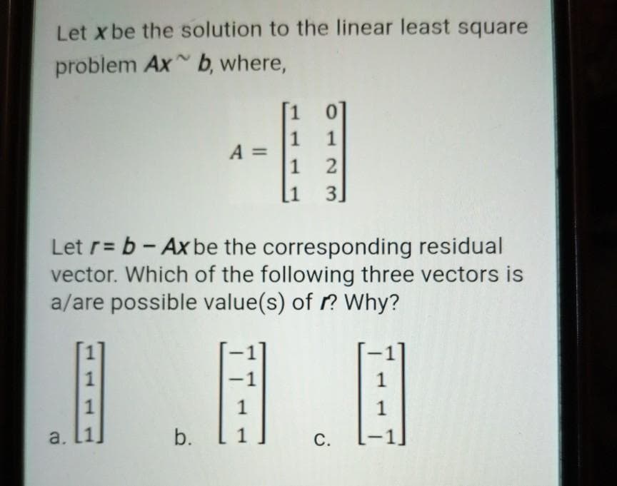 Let x be the solution to the linear least square
problem Ax b, where,
0]
1
1
A =
1
2
1
3.
Let r= b- Ax be the corresponding residual
vector. Which of the following three vectors is
a/are possible value(s) of r? Why?
1
-1
1
1
1
1
a.
1
b.
C.
