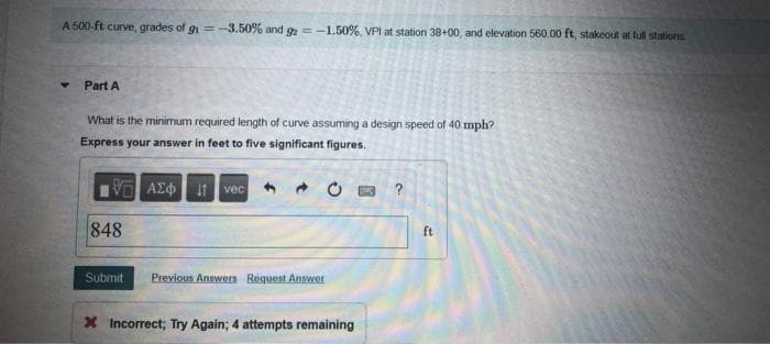 A 500-ft curve, grades of gi = -3.50% and g=-1.50%, VPI at station 38+00, and elevation 560.00 ft, stakeout at full stations
Part A
What is the minimum required length of curve assuming a design speed of 40 mph?
Express your answer in feet to five significant figures.
V AEO t vec
?
848
ft
Submit
Previous Answers Request Answer
X Incorrect; Try Again; 4 attempts remaining
