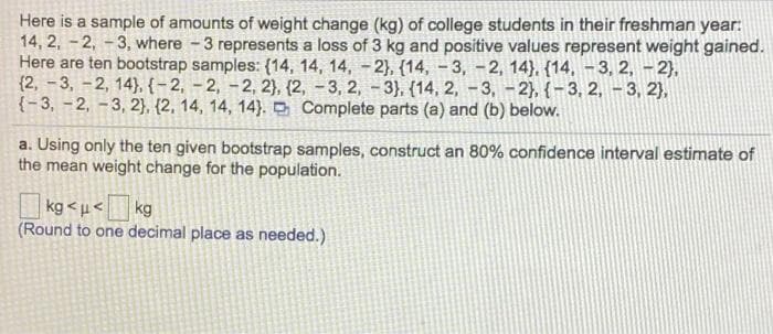 Here is a sample of amounts of weight change (kg) of college students in their freshman year:
14, 2, -2, -3, where -3 represents a loss of 3 kg and positive values represent weight gained.
Here are ten bootstrap samples: (14, 14, 14, -2}, (14, - 3, -2, 14), {14, -3, 2, - 2),
{2, -3, -2, 14}, {-2, - 2, -2, 2}, (2, -3, 2, - 3),. {14, 2, -3, -2}, { – 3, 2, - 3, 2},
{- 3, - 2, - 3, 2}, {2, 14, 14, 14}. O Complete parts (a) and (b) below.
a. Using only the ten given bootstrap samples, construct an 80% confidence interval estimate of
the mean weight change for the population.
|kg < µ< |
(Round to one decimal place as needed.)
kg
