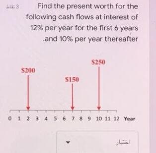 Find the present worth for the
following cash flows at interest of
12% per year for the first 6 years
and 10% per year thereafter
S250
S200
S150
0 1 2 3 4 5 6 7 8 9 10 11 12 Year
اختیار
