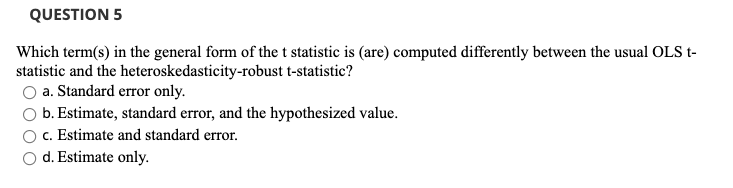 QUESTION 5
Which term(s) in the general form of the t statistic is (are) computed differently between the usual OLS t-
statistic and the heteroskedasticity-robust t-statistic?
a. Standard error only.
b. Estimate, standard error, and the hypothesized value.
c. Estimate and standard error.
d. Estimate only.
