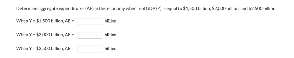 Determine aggregate expenditures (AE) in this economy when real GDP (Y) is equal to $1,500 billion, $2,000 billion, and $2,500 billion.
When Y = $1,500 billion, AE =
billion
When Y = $2,000 billion, AE =
billion
When Y = $2,500 billion, AE =
billion .
