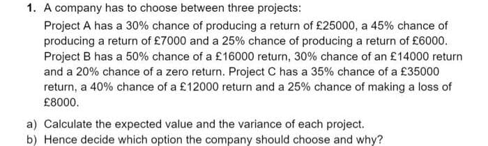 1. A company has to choose between three projects:
Project A has a 30% chance of producing a return of £25000, a 45% chance of
producing a return of £7000 and a 25% chance of producing a return of £6000.
Project B has a 50% chance of a £16000 return, 30% chance of an £14000 return
and a 20% chance of a zero return. Project C has a 35% chance of a £35000
return, a 40% chance of a £12000 return and a 25% chance of making a loss of
£8000.
a) Calculate the expected value and the variance of each project.
b) Hence decide which option the company should choose and why?
