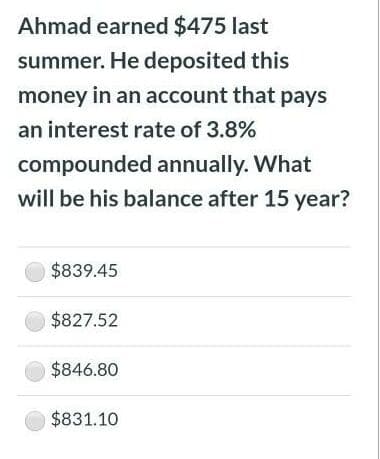 Ahmad earned $475 last
summer. He deposited this
money in an account that pays
an interest rate of 3.8%
compounded annually. What
will be his balance after 15 year?
$839.45
$827.52
$846.80
$831.10
