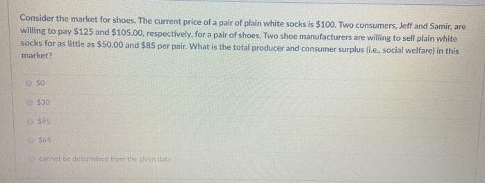 Consider the market for shoes. The current price of a pair of plain white socks is $100. Two consumers, Jeff and Samir, are
willing to pay $125 and $105.00, respectively, for a pair of shoes. Two shoe manufacturers are willing to sell plain white
socks for as little as $50.00 and $85 per pair. What is the total producer and consumer surplus (i.e., social welfare) in this
market?
$30
$95
O 565
carnat be delermined trom the given data
