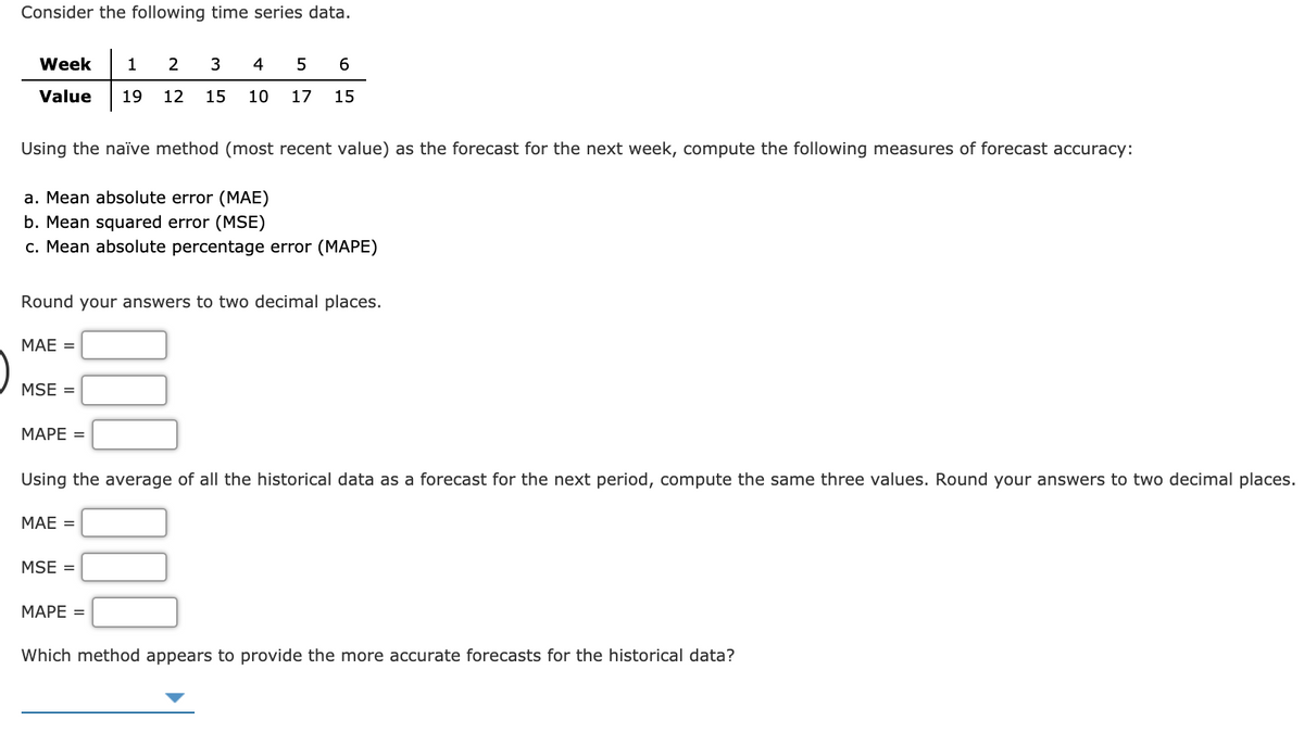 Consider the following time series data.
Week
1
3
4
6.
Value
19
12
15
10
17
15
Using the naïve method (most recent value) as the forecast for the next week, compute the following measures of forecast accuracy:
a. Mean absolute error (MAE)
b. Mean squared error (MSE)
c. Mean absolute percentage error (MAPE)
Round your answers to two decimal places.
МАЕ 3
MSE =
МАРЕ -
Using the average of all the historical data as a forecast for the next period, compute the same three values. Round your answers to two decimal places.
МАЕ 3
MSE =
МАРЕ 3
Which method appears to provide the more accurate forecasts for the historical data?
