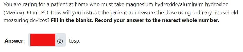 You are caring for a patient at home who must take magnesium hydroxide/aluminum hydroxide
(Maalox) 30 mL PO. How will you instruct the patient to measure the dose using ordinary household
measuring devices? Fill in the blanks. Record your answer to the nearest whole number.
Answer:
(2) tbsp.