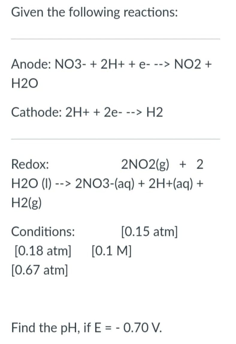 Given the following reactions:
Anode: NO3- + 2H+ + e- --> NO2 +
H2O
Cathode: 2H+ + 2e- --> H2
2NO2(g) + 2
H2O (I) --> 2NO3-(aq) + 2H+(aq) +
Redox:
H2(g)
Conditions:
[0.15 atm]
[0.18 atm]
[0.1 M]
[0.67 atm]
Find the pH, if E = - 0.70 V.
