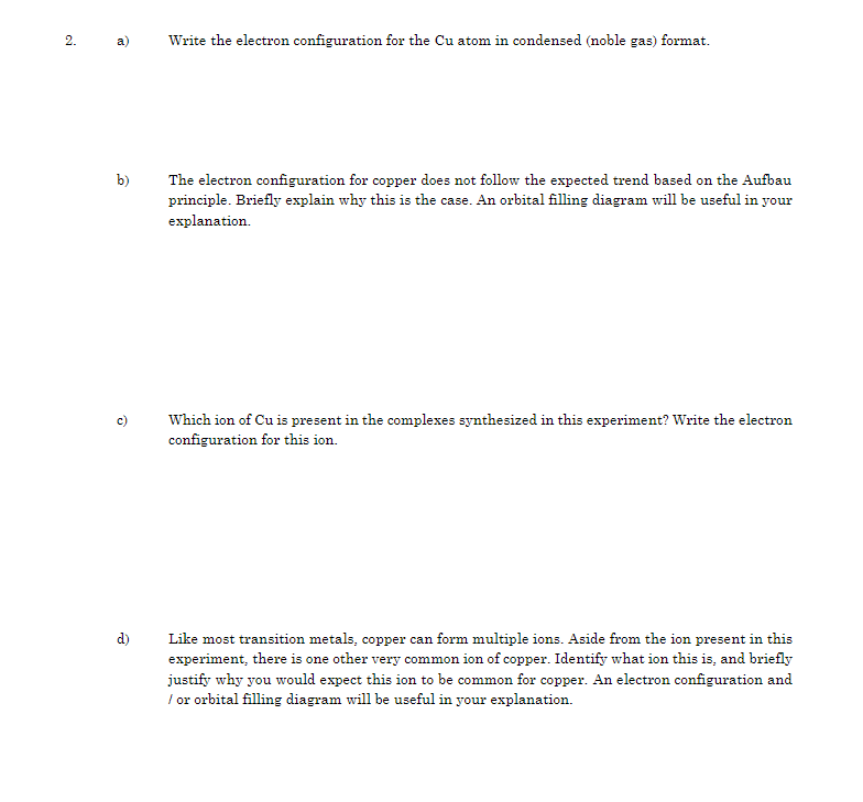 2.
a)
b)
d)
Write the electron configuration for the Cu atom in condensed (noble gas) format.
The electron configuration for copper does not follow the expected trend based on the Aufbau
principle. Briefly explain why this is the case. An orbital filling diagram will be useful in your
explanation.
Which ion of Cu is present in the complexes synthesized in this experiment? Write the electron
configuration for this ion.
Like most transition metals, copper can form multiple ions. Aside from the ion present in this
experiment, there is one other very common ion of copper. Identify what ion this is, and briefly
justify why you would expect this ion to be common for copper. An electron configuration and
/ or orbital filling diagram will be useful in your explanation.