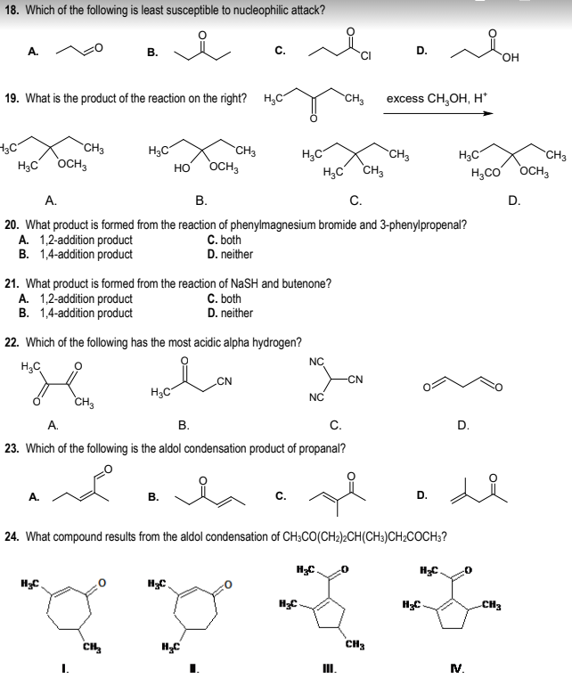 18. Which of the following is least susceptible to nucleophilic attack?
i
A.
3C
19. What is the product of the reaction on the right? H₂C
H₂C OCH3
CH3
B.
A.
H₂C
CH3
H₂C
21. What product is formed from the reaction of NaSH and butenone?
A. 1,2-addition product
B. 1,4-addition product
C. both
D. neither
22. Which of the following has the most acidic alpha hydrogen?
H₂C
кон новон
CN
CH3
CH3
HO OCH3
B.
A.
B.
C.
20. What product is formed from the reaction of phenylmagnesium bromide and 3-phenylpropenal?
A. 1,2-addition product
C. both
B. 1,4-addition product
D. neither
H₂C
H₂C
A.
B.
C.
23. Which of the following is the aldol condensation product of propanal?
H₂C
C.
H₂C CH3
NC
H₂C
NC
CH3
H₂C
24. What compound results from the aldol condensation of CH3CO(CH₂)2CH(CH3)CH₂COCH3?
III.
CN
excess CH₂OH, H*
D.
CH3
CH₂
D.
H₂C
H₂C
H₂C
H₂CO
D.
-0
M.
OH
CH3
CH3
OCH 3
D.